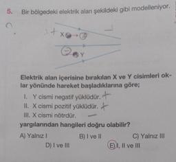 5.
Bir bölgedeki elektrik alan şekildeki gibi modelleniyor.
1 + x
Elektrik alan içerisine bırakılan X ve Y cisimleri ok-
lar yönünde hareket başladıklarına göre;
I. Y cismi negatif yüklüdür. +
II. X cismi pozitif yüklüdür.
III. X cismi nötrdür.
yargılarından hangileri doğru olabilir?
A) Yalnız I
B) I ve II
D) I ve III
Com
C) Yalnız III
EI, II ve III