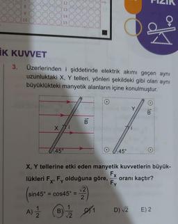 10
12
13
14
15
x 77i
45°
IK KUVVET
3. Üzerlerinden i şiddetinde elektrik akımı geçen aynı
uzunluktaki X, Y telleri, yönleri şekildeki gibi olan aynı
büyüklükteki manyetik alanların içine konulmuştur.
(
sin45° = cos45° =
B
A) = 1/2 B)
lükleri Fx, Fy olduğuna göre,
X'
127640
√√2
2
SK1
45°
X, Y tellerine etki eden manyetik kuvvetlerin büyük-
Fx
Fy
ak
Y
D) √2
O
B
oranı kaçtır?
E) 2