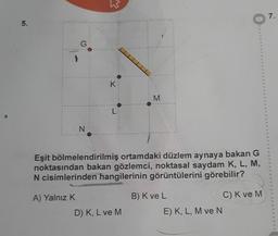 5.
G
A) Yalnız K
N
W
K
L
Eşit bölmelendirilmiş ortamdaki düzlem aynaya bakan G
noktasından bakan gözlemci, noktasal saydam K, L, M,
N cisimlerinden hangilerinin görüntülerini görebilir?
M
D) K, L ve M
B) K ve LO
E) K, L, M ve N
C) K ve M
7.