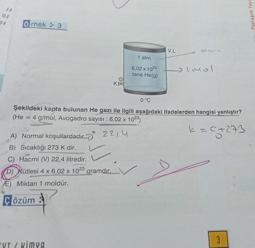 6-B
18-8
0-A
Örnek: 3
(He
A) Normal koşullardadır.
B) Sıcaklığı 273 K dir.
C) Hacmi (V) 22,4 litredir.
D) Kütlesi 4 x 6,02 x 1023 gramdır.
E) Miktarı 1 moldür.
K
0 °C
Şekildeki kapta bulunan He gazı ile ilgili aşağıdaki ifadelerden hangisi yanlıştır?
4 g/m