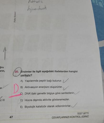 ğru
arın,
ar.
z III
47
Palme Yayınevi
hemoliz
hipertonik
20. Enzimler ile ilgili aşağıdaki ifadelerden hangisi
yanlıştır?
A) Yapılarında peptit bağı bulunur.
B) Aktivasyon enerjisini düşürürler.
C) DNA'daki genetik bilgiye göre sentezlenir.
D) Hücre dışınd