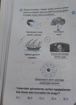 17 Temas kuvvetleri, fiziksel temas sonucu ortaya
çıkan kuvvetlerdir. Alan kuvvetleri ise temas gerek-
tirmeden ortaya çıkan kuvvetlerdir.
G
Mıknatısların toplu
iğneleri çekmesi
Yelkenli geminin
hareketi
Yere düşen
elma
Dünya çevresinde
dönen uydu
Elektronların atom çekirdeği
etrafındaki hareketi
Yukarıdaki görsellerde verilen hareketlerden
kaç tanesi alan kuvvetleri ile oluşur?
A) 1
B) 2
C) 3
D) 4
E) 5
19