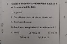 }
6. Periyodik sistemde aynı periyotta bulunan X
ve Y elementleri ile ilgili;
I. Isıyı iletir.
II. Temel halde diatomik element halindedir.
III. Katı halde bulunur.
ifadelerinden hangileri ortak özellik olabilir?
B) Yalnız III
C) I ve III
A) Yalnız I
D) II ve III
E) I, II ve III
9.