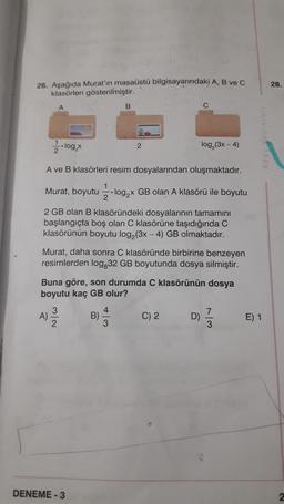 26. Aşağıda Murat'ın masaüstü bilgisayarındaki A, B ve C
klasörleri gösterilmiştir.
..log₂x
10
A)
A ve B klasörleri resim dosyalarından oluşmaktadır.
Murat, boyutu log₂x GB olan A klasörü ile boyutu
2 GB olan B klasöründeki dosyalarının tamamını
başlangıçta boş olan C klasörüne taşıdığında C
klasörünün boyutu log₂ (3x-4) GB olmaktadır.
3/2
1
Murat, daha sonra C klasöründe birbirine benzeyen
resimlerden log,32 GB boyutunda dosya silmiştir.
DENEME-3
B
Buna göre, son durumda C klasörünün dosya
boyutu kaç GB olur?
B)
2
4
log₂ (3x - 4)
C) 2
D)
7
3
E) 1
28.
2