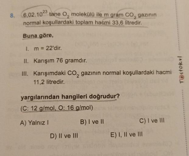 8.
6,02.1023
normal koşullardaki toplam hacmi 33,6 litredir.
Buna göre,
I. m = 22'dir.
II. Karışım 76 gramdır.
III. Karışımdaki CO₂ gazının normal koşullardaki hacmi
11,2 litredir.
tane O, molekülü ile m gram CO₂, gazının
yargılarından hangileri doğrudur?
