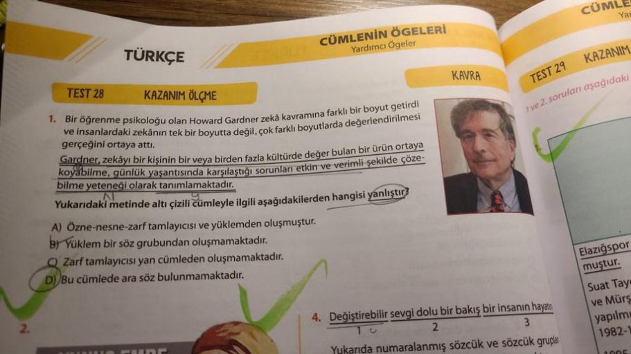 TÜRKÇE
TEST 28
KAZANIM ÖLÇME
1. Bir öğrenme psikoloğu olan Howard Gardner zekâ kavramına farklı bir boyut getirdi
ve insanlardaki zekânın tek bir boyutta değil, çok farklı boyutlarda değerlendirilmesi
CÜMLENİN ÖGELERİ
Yardımcı Ögeler
gerçeğini ortaya attı.