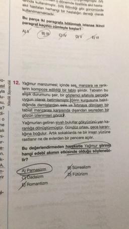 asıl
la
nu,
28
a?
di-
io
me
sili
ni-
ur-
e-
en.
k-
A.
n-
rir
i-
Nitelik Yayıncılık
o dönemde özellikle akıl hasta
(VI)
kullanılmıştır. (VII) Bilindiği gibi günümüzde
akıl hastalanı herhangi bir hastalığın deneği olarak
kullanılmamaktadır.
Bu parça iki paragrafa bölünmek istense ikinci
paragraf kaçıncı cümleyle başlar?
AN
C) IV D) V E) VI
12. Yağmur manzumesi; içinde ses, manzara ve renk-
lerin kompoze edildiği bir tablo şiiridir. Tabiatın bu
alışık durumunu şair, bir gözlemci sıfatıyla gerçeğe
uygun olarak betimlemiştir. Şiirin kurgusuna bakıl-
dığında damlalardan sele ve fırtınaya dönüşen bir
tabiat manzarası karşısında dışarıdan seyreden bir
gözün izlenimleri görülür.
Yağmurlan getiren siyah bulutlar gökyüzünü yanı ka-
ranlığa dönüştürmüştür. Gündüz ortası, gece karan-
lığına boğulur. Artık sokaklarda ne bir insan yüzüne
rastlanır ne de evlerden bir pencere açılır.
Bu değerlendirmeden hareketle Yağmur şiirinin
hangi edebi akımın etkisinde olduğu söylenebi-
lir?
A) Parnasizm
CYDadaizm
Romantizm
B) Sürrealizm
D) Fütürizm