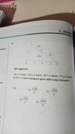 masala
kaçtır?
adan
A) 8
X
D)
B
√310
2
3
B)
2√5
√10
ABC üçgeninde
IAEI-2/5 birim, IECI=√5 birim, IBFI-3 birim, IFCI=2 birim
ve IEFI=√10 birim olduğuna göre IABI=x kaç birimdir?
223
2
F
E)
√5
√314
2
2 C
C)
2. ADIM
√233
2