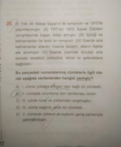 77
20. (1) Yılkı Atı Abbas Sayar'ın ilk romanıdır ve 1970'te
yayımlanmıştır. (II) TRT'nin 1970 Sanat Ödülleri
yarışmasında başarı ödülü almıştır. (III) İçeriği ve
kahramanları ile farklı bir romandır. (IV) Eserde ana
kahramanlar atlardır; insanla tabiatin,