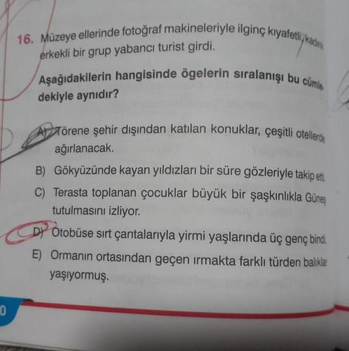 0
16. Müzeye ellerinde fotoğraf makineleriyle ilginç kıyafetli kadin
erkekli bir grup yabancı turist girdi.
Aşağıdakilerin hangisinde ögelerin sıralanışı bu cümle
dekiyle aynıdır?
Törene şehir dışından katılan konuklar, çeşitli otellerde
ağırlanacak.
B) Gö