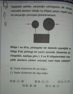 3.
0
Aşağıdaki şekilde, parçacığın yörüngesine dik düzgün
manyetik alanların olduğu üç bölgeyi geçen negatif yüklü
bir parçacığın yörüngesi gösterilmektedir.
Bölge I ve Ill'te, yörüngeler bir dairenin çeyreğidir ve
bölge Il'de yörünge bir yarım çevredir. Gösterilen yö-
rüngeden, sayfaya göre I, II ve III bölgelerindeki man-
yetik alanların yönleri sırasıyla nasıl ifade edilebilir?
: Sayfa düzlemine dik içe doğru.
O: Sayfa düzlemine dik dışa doğru.
A) 0; 0:0
D) ;
B) ; 0:0
C) 0; 0:0
E) O; O: O