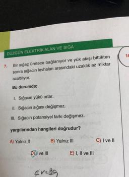 DÜZGÜN ELEKTRİK ALAN VE SIĞA
7.
Bir sığaç üretece bağlanıyor ve yük akışı bittikten
sonra sığacın levhaları arasındaki uzaklık az miktar
azaltılıyor.
Bu durumda;
1. Sığacın yükü artar.
II. Sığacın sığası değişmez.
III. Sığacın potansiyel farkı değişmez.
yargılarından hangileri doğrudur?
A) Yalnız II
Dve III
B) Yalnız III
crele
E) I, II ve III
C) I ve II
10