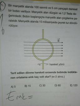 1.
16
Bir manyetik alanda 100 sarımlı ve 5 cm yarıçaplı dairesel
bir bobin veriliyor. Manyetik alan düzgün ve 1,2 Tesla de-
ğerindedir. Bobin başlangıçta manyetik alan çizgilerine pa-
raleldir. Manyetik alanda 15 milisaniyede çeyrek tur döndü-
rülüyor.
B) 15
Tarif edilen dönme hareketi sırasında bobinde indükle-
nen ortalama emk kaç volt olur? (1-3 alınız.)
A) 5
Emk=
B
C) 30
hareket yönü
D) 60
E) 120