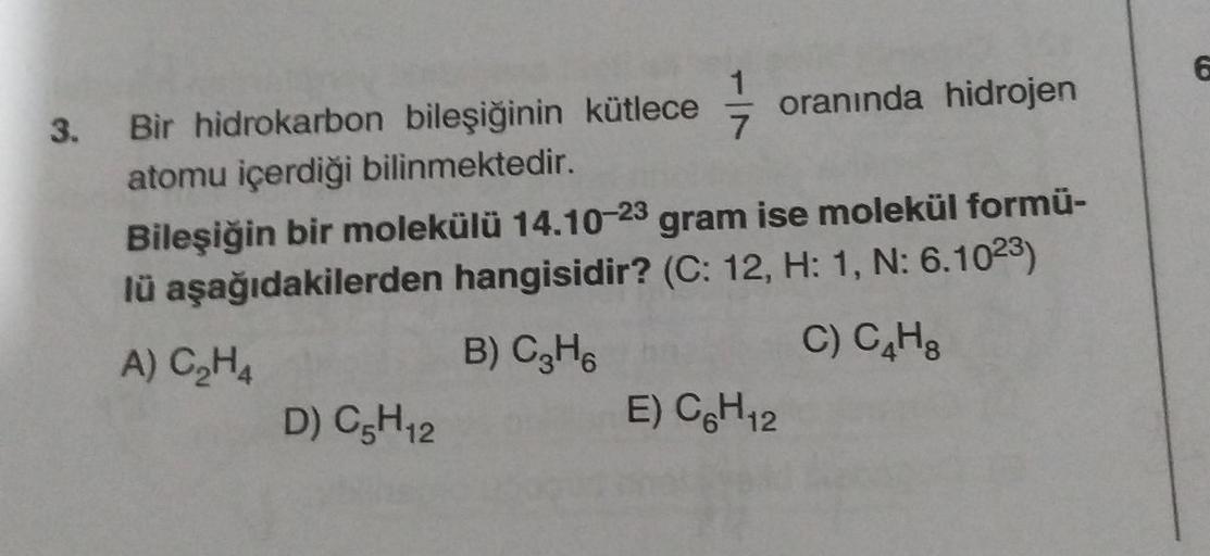 3. Bir hidrokarbon bileşiğinin kütlece oranında hidrojen
atomu içerdiği bilinmektedir.
Bileşiğin bir molekülü 14.10-23 gram ise molekül formü-
lü aşağıdakilerden hangisidir? (C: 12, H: 1, N: 6.1023)
A) C₂H4
B) C₂H6
C) C₂H₂
D) C5H₁2
E) C6H12
6