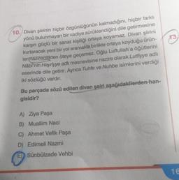 10. Divan şiirinin hiçbir özgünlüğünün kalmadığını, hiçbir farklı
yönü bulunmayan bir vadiye sürüklendiğini dile getirmesine
karşın güçlü bir sanat kişiliği ortaya koyamaz. Divan şiirini
kurtaracak yeni bir yol aramakla birlikte ortaya koyduğu ürün-
lermazirecilikten öteye geçemez. Oğlu Luftullah'a öğütlerini
Nâbî'nin Hayriyye adlı mesnevisine nazire olarak Lutfiyye adlı
eserinde dile getirir. Ayrıca Tuhfe ve Nuhbe isimlerini verdiği
iki sözlüğü vardır.
Bu parçada sözü edilen divan şairi aşağıdakilerden-han-
gisidir?
A) Ziya Paşa
B) Muallim Naci
C) Ahmet Vefik Paşa
D) Edirneli Nazmi
E) Sünbülzade Vehbi
13,
16