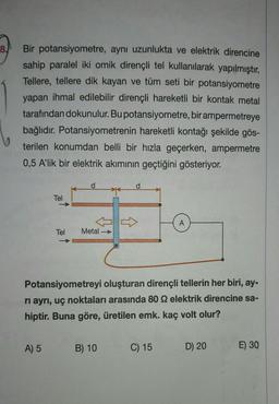 8.
Bir potansiyometre, aynı uzunlukta ve elektrik direncine
sahip paralel iki omik dirençli tel kullanılarak yapılmıştır.
Tellere, tellere dik kayan ve tüm seti bir potansiyometre
yapan ihmal edilebilir dirençli hareketli bir kontak metal
tarafından dokunulur. Bu potansiyometre, bir ampermetreye
bağlıdır. Potansiyometrenin hareketli kontağı şekilde gös-
terilen konumdan belli bir hızla geçerken, ampermetre
0,5 A'lik bir elektrik akımının geçtiğini gösteriyor.
Tel
A) 5
Tel
Metal →
Potansiyometreyi oluşturan dirençli tellerin her biri, ay-
ri ayrı, uç noktaları arasında 80 92 elektrik direncine sa-
hiptir. Buna göre, üretilen emk. kaç volt olur?
B) 10
A
C) 15
D) 20
E) 30