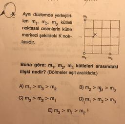 Aynı düzlemde yerleştiri-
n
len m₁, m₂, m3 kütleli
noktasal cisimlerin kütle
merkezi şekildeki K nok-
tasıdır.
m₁
A) m₁ > m3 > m₂
C) m₂ > m₂ > m₁
m₂
m3
Buna göre; m₁, M₂, m² kütleleri arasındaki
ilişki nedir? (Bölmeler eşit aralıklıdır.)
TH
K
B) m₂ > m₁ > m3
D), m, > m₂ > m3
E) m₂ > m₁ > m₂ ¹