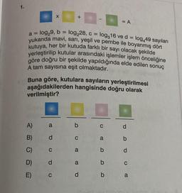 1.
a=
log₂9, b = log₂28, c =
log,16 ve d =
log,49 sayıları
yukarıda mavi, sarı, yeşil ve pembe ile boyanmış dört
kutuya, her bir kutuda farklı bir sayı olacak şekilde
yerleştirilip kutular arasındaki işlemler işlem önceliğine
göre doğru bir şekilde yapıldığında elde edilen sonuç
A tam sayısına eşit olmaktadır.
A)
B)
C)
D)
E)
CO
Buna göre, kutulara sayıların yerleştirilmesi
aşağıdakilerden hangisinde doğru olarak
verilmiştir?
a
d
C
X
d
+
C
b
C
a
a
d
C
a
b
= A
b
b
d
b
d
C
a