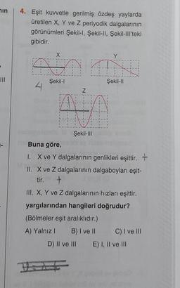 in
III
4. Eşit kuvvetle gerilmiş özdeş yaylarda
üretilen X, Y ve Z periyodik dalgalarının
görünümleri Şekil-I, Şekil-II, Şekil-III'teki
gibidir.
X
QUA
Şekil-I
4
Z
Y
AN
Şekil-II
Şekil-III
Buna göre,
I.
X ve Y dalgalarının genlikleri eşittir. +
II. X ve Z dalgalarının dalgaboyları eşit-
tir. +
D) II ve III
III. X, Y ve Z dalgalarının hızları eşittir.
yargılarından hangileri doğrudur?
(Bölmeler eşit aralıklıdır.)
A) Yalnız I
B) I ve II
C) I ve III
E) I, II ve III