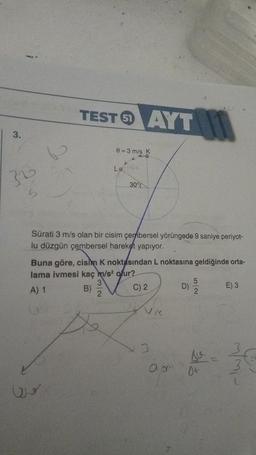 3.
36
w
TESTAYT
0=3 m/s K
Lo
30°
Sürati 3 m/s olan bir cisim çembersel yörüngede 9 saniye periyot-
lu düzgün çembersel hareket yapıyor.
Buna göre, cisim K noktasından L noktasına geldiğinde orta-
lama ivmesi kaç m/s² olur?
3
A) 1
B)
C) 2
2
Ni
3
a o
5
2
DE
E) 3