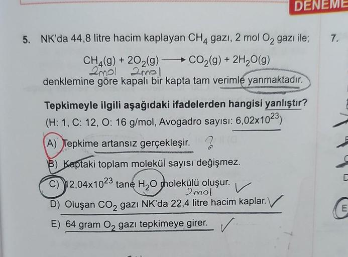 DENEME
5. NK'da 44,8 litre hacim kaplayan CH4 gazi, 2 mol O₂ gazı ile;
CH4(g) +202(g) - CO₂(g) + 2H₂O(g)
2mol ama!
denklemine göre kapalı bir kapta tam verimle yanmaktadır.
Tepkimeyle ilgili aşağıdaki ifadelerden hangisi yanlıştır?
(H: 1, C: 12, O: 16 g/mo