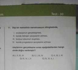 im
n
11. Dişi bir memelinin menstruasyon döngüsünde,
I. ovulasyonun gerçekleşmesi,
II. kanda östrojen seviyesinin artması,
III. korpus luteumun oluşması,
IV. kanda progesteron seviyesinin artması
olaylarının gerçekleşme sırası aşağıdakilerden hangi-
sinde doğru verilmiştir?
A) I, II, III, IV
Test-30
D) III, IV, I, II
B) II, I, III, IV
C) II, III, I, IV
E) IV, III, II, I