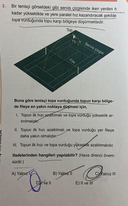 3.
Bir tenisçi görseldeki gibi servis çizgisinde iken yerden h
kadar yükseklikte ve yere paralel hız kazandıracak şekilde
topa vurduğunda topu karşı bölgeye düşürmektedir.
Top
File
Buna göre tenisçi topa vurduğunda topun karşı bölge-
de fileye en yakın noktaya düşmesi için,
I. Topun ilk hızı azaltılmalı ve topa vurduğu yükseklik ar-
tırılmalıdır.
n Servis çizgisi
II. Topun ilk hızı azaltılmalı ve topa vurduğu yer fileye
daha yakın olmalıdır.
III. Topun ilk hızı ve topa vurduğu yükseklik azaltılmalıdır.
A) Yalnız 1
ifadelerinden hangileri yapılabilir? (Hava direnci önem-
sizdir.)
Dve Il
B) Yalnız II
E) II ve III
Calnız III