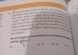 bla-
man
afi-
el-
uk
bir
Aradan yıllar geçtikten sonra bir tembih
4.(1) Yaşanılan bazı hayat tecrübeleri vardır ki biç unutulmaz
şım onları olduğu gibi diriltir. (III) O vakit iki zaman birden
yaşanır: halihazır ve geçmiş. (IV) Bu iki zaman birbirine z
veya birbirine benzer unsurları bir araya getirirler, sevinç ile
keder birbirine karışır. Çağdaş yazarlar bu "zaman ka
rışımı"na dayanarak hayatın çeşitli yönlerini verme imkan
Bu parçadaki numaralandırılmış cümlelerin hangisinde
belirteç yoktur?
B) 11
A) I
veya
C) III D) IV
Zo
cagn
E) V
1.
18
is
F