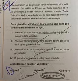 i
KARAA
10. Alternatif akım ve doğru akım farklı yöntemlerle elde edil-
mektedir. Bu farklılıklar Edison ve Tesla arasında da fi-
kir ayrılıklarına neden olmuştur. Tarihsel süreçte Tesla,
Edison'un doğru akım kullanımı ile ilgili düşüncelerine ka-
tılmayarak alternatif akım kullanımını savunmuştur.
Buna göre alternatif akımın doğru akıma göre daha çok
tercih edilme nedenleri ile ilgili,
200
I. Alternatif akımın üretim ve dağıtım maliyeti doğru akı-
ma göre daha ucuzdur.
II. Alternatif akım motorları daha düzenli devirle çalışır ve
devir ayarı gerektirmezler.
III. Alternatif akım motorları, daha verimlidir ve az bakım
gerektirirler.
IV. Doğru akıma göre daha kolay depo edilebilir.
özelliklerinden hangileri verilebilir?
B) ve III
Ave 111
D) I, III ve IV
C) II ve IV
E) I, II, III ve IV