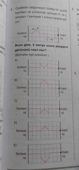 aylarde
digi
Sint
Y
25
4. Özellikleri değişmeyen türdeş bir yayda
belirtilen ok yönlerinde ilerleyen K ve L
atmaları 1 saniyede 1 bölme hareket edi-
yor.
Serbest of
uç
Buna göre, 6 saniye sonra atmaların
görünümü nasıl olur?
(Bölmeler eşit aralıklıdır.)
Serbest o
uç
B)
Serbest
uç
C)
Serbest -
uç
D)
E)
Serbest o
uç
K
Serbest
uç
Sabit
uç
Sabit
uç
Sabit
uç
Sabit
uç
Sabit
uç
Sabit
uç
2. TU
ZI
1.
3.
11
is
F