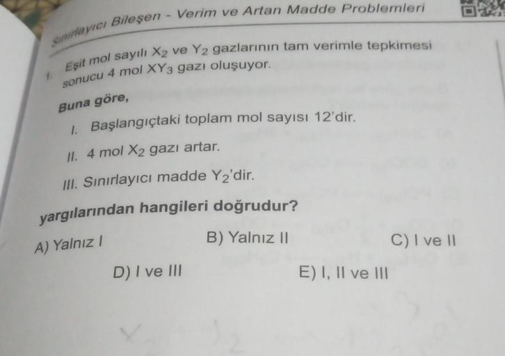 Sınırlayıcı Bileşen - Verim ve Artan Madde Problemleri
Eşit mol sayılı X2 ve Y2 gazlarının tam verimle tepkimesi
sonucu 4 mol XY3 gazı oluşuyor.
1.
Buna göre,
1. Başlangıçtaki toplam mol sayısı 12'dir.
II. 4 mol X2 gazı artar.
III. Sınırlayıcı madde Y2'dir