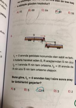 tiyle itile
ritiliyor.
yaklaş
ultuda
lll
2.
ve uzur
s süreyle gözden kaybolur?
A) 72
B) 68
S
C) 64
B) 5
D) 60
R
bir tren kaç
= 0 anında şekildeki konumda olan sabit ve fark-
t₁ =
li hızlarla hareket eden S, R araçlarından S nin ucu
CP4
t₂ = t anında R nin tam ortasına, t3 = 2t anında da
R nin ucu S nin tam ortasına ulaşıyor.
E) 58
Buna göre, t₁ = 0 anından kaç t süre sonra araç-
lar birbirlerini geçerler?
A) 6
D) 3
E) 2