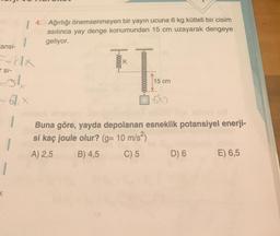 ansi-
SI-
1
-61x
|
bir
4. Ağırlığı önemsenmeyen yayın ucuna 6 kg kütleli bir cisim
asılınca yay denge konumundan 15 cm uzayarak dengeye
geliyor.
0000000
T
15 cm
6k9
Buna göre, yayda depolanan esneklik potansiyel enerji-
si kaç joule olur? (g= 10 m/s²)
A) 2,5
B) 4,5
C) 5
D) 6 E) 6,5