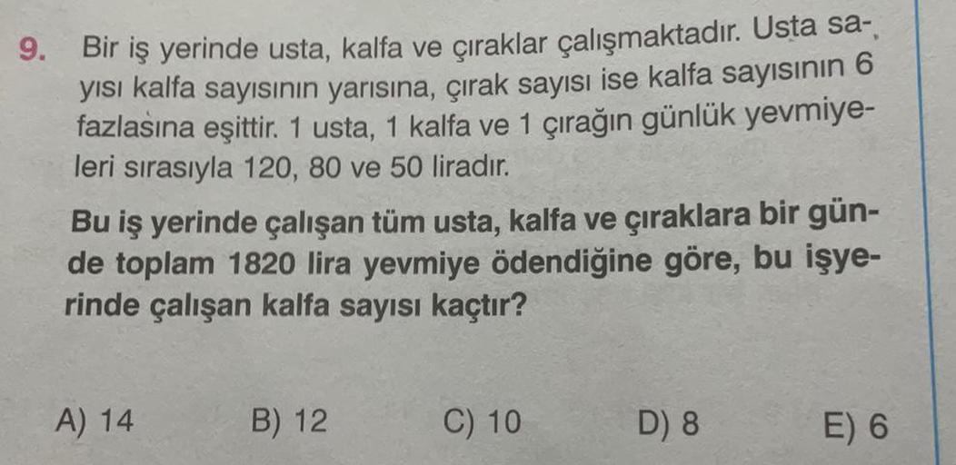 9.
Bir iş yerinde usta, kalfa ve çıraklar çalışmaktadır. Usta sa-
yısı kalfa sayısının yarısına, çırak sayısı ise kalfa sayısının 6
fazlasına eşittir. 1 usta, 1 kalfa ve 1 çırağın günlük yevmiye-
leri sırasıyla 120, 80 ve 50 liradır.
Bu iş yerinde çalışan