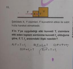 11.
F
X T
A) F > T > f
Şekildeki X, Y cisimleri, F kuvvetinin etkisi ile sabit
hızla hareket etmektedir.
Y
X'in Y'ye uyguladığı etki kuvveti T, cisimlere
etki eden toplam sürtünme kuvveti f olduğuna
göre, F, T, f, arasındaki ilişki nasıldır?
B) F>f>T
D) F=f> T
C) F=T=²₂
E) F=T>f