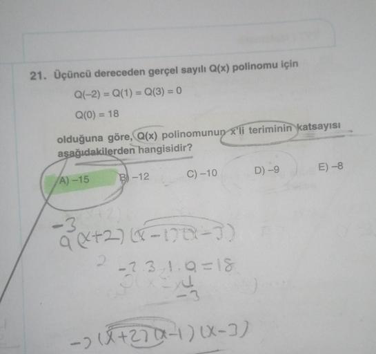 21. Üçüncü dereceden gerçel sayılı Q(x) polinomu için
Q(-2) = Q(1) = Q(3) = 0
Q(0) = 18
olduğuna göre, Q(x) polinomunun x'li teriminin katsayısı
aşağıdakilerden hangisidir?
A)-15
-3
B-12
(42)
C) -10
a(+2)(x-178-7)
-2.3/1.9=18
OUX EX
<-3
-) (X +27(x-1)(x-3)