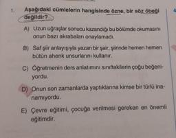 1. Aşağıdaki cümlelerin hangisinde özne, bir söz öbeği
değildir?
A) Uzun uğraşlar sonucu kazandığı bu bölümde okumasını
onun bazı akrabaları onaylamadı.
B) Saf şiir anlayışıyla yazan bir şair, şiirinde hemen hemen
bütün ahenk unsurlarını kullanır.
C) Öğretmenin ders anlatımını sınıftakilerin çoğu beğeni-
yordu.
D) Onun son zamanlarda yaptıklarına kimse bir türlü ina-
namıyordu.
E) Çevre eğitimi, çocuğa verilmesi gereken en önemli
eğitimdir.
4