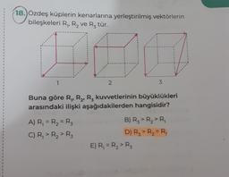 (18.) Özdeş küplerin kenarlarına yerleştirilmiş vektörlerin
bileşkeleri R₁, R₂ ve R₂ tür.
1
2
A) R₁ = R₂ = R3
C) R₁ > R₂ > R3
Buna göre R₁, R₂, R₂ kuvvetlerinin büyüklükleri
arasındaki ilişki aşağıdakilerden hangisidir?
3
B) R₂ > R₂ > R₁
D) R₂ > R₂ = R₁
E) R₁ = R₂ > R₂