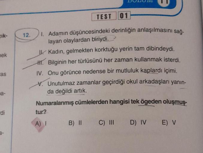 çık-
nek
as
a-
di
3-
TEST 01
12. 1. Adamın düşüncesindeki derinliğin anlaşılmasını sağ-
layan olaylardan biriydi.
Kadın, gelmekten korktuğu yerin tam dibindeydi.
H. Bilginin her türlüsünü her zaman kullanmak isterdi.
IV. Onu görünce nedense bir mutluluk ka