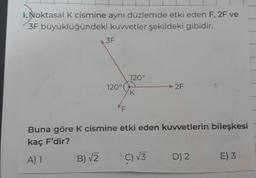 ).Noktasal K cismine aynı düzlemde etki eden F, 2F ve
3F büyüklüğündeki kuvvetler şekildeki gibidir.
3F
B) √2
120°
F
120°
K
Buna göre K cismine etki eden kuvvetlerin bileşkesi
kaç F'dir?
A) 1
2F
C) √3
D) 2
E) 3