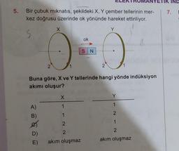 5. Bir çubuk mıknatıs, şekildeki X, Y çember tellerinin mer-
kez doğrusu üzerinde ok yönünde hareket ettiriliyor.
S
A)
B)
D)
Buna göre, X ve Y tellerinde hangi yönde indüksiyon
akımı oluşur?
MO
2
E)
X
1
1
2
2
ok
akım oluşmaz
S N
Y
1
2
1
2
akım oluşmaz
IK IND
7.