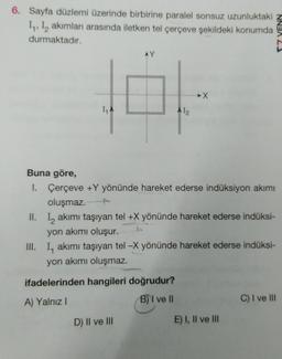 6. Sayfa düzlemi üzerinde birbirine paralel sonsuz uzunluktaki
I₁, I₂ akımları arasında iletken tel çerçeve şekildeki konumda
durmaktadır.
Buna göre,
1.
1₁ A
AY
erçeve +Y yönünde hareket ederse indüksiyon akımı
oluşmaz.
II. Iakımı taşıyan tel +X yönünde hareket ederse indüksi-
A 1₂
yon akımı oluşur.
III. I, akımı taşıyan tel -X yönünde hareket ederse indüksi-
yon akımı oluşmaz.
ifadelerinden hangileri doğrudur?
A) Yalnız I
BI ve II
D) II ve III
E) I, II ve III
C) I ve III
NNBA 23