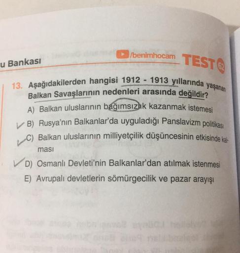 /benimhocam TEST
13. Aşağıdakilerden hangisi 1912 1913 yıllarında yaşanan
Balkan Savaşlarının nedenleri arasında değildir?
A) Balkan uluslarının bağımsızlık kazanmak istemesi
✓ B) Rusya'nın Balkanlar'da uyguladığı Panslavizm politikası
C) Balkan uluslarını