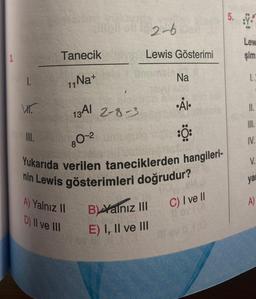 3.
1.
V₁.
III.
Tanecik
11 Na+
13 Al 2-8-3
80-2
A) Yalnız II
D) II ve III
2-6
Lewis Gösterimi
Na
Yukarıda verilen taneciklerden hangileri-
nin Lewis gösterimleri doğrudur?
B) Yalnız III
E) I, II ve III
•ÅI.
:Ö:
C) I ve II
5. Y
00
Lew
şim
1.2
11.
III.
IV.
V.
yar
A)