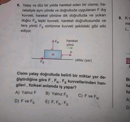 6. Yatay ve düz bir yolda hareket eden bir cisme; ha-
reketiyle aynı yönde ve doğrultuda uygulanan F dış
kuvveti, hareket yönüne dik doğrultuda ve yukarı
doğru FN tepki kuvveti, hareket doğrultusunda ve
ters yönlü Fş sürtünme kuvveti şekildeki gibi etki
ediyor.
Fs
AFN
m
hareket
yönü
F
yatay (yer)
Cisim yatay doğrultuda belirli bir miktar yer de-
ğiştirdiğine göre F, FN, Fs kuvvetlerinden han-
gileri, fiziksel anlamda iş yapar?
A) Yalnız F
B) Yalnız Fs
D) F ve Fs
E) F, FN. Fs
C) F ve FN
8. Kr
me
L,
Bu
he
lu
A
D