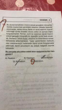 15. Bu akımın temsilcileri, insanın sosyal gerçeğinin bilimsel bir
titizlikle incelenmesi gerektiğini düşünür. Dikkatle toplanan
dokümanlar, sebep-sonuç ilişkisi ve sanat eserinin organik
bütünlüğü içinde önceden tahmin edilen bir sonuca doğru
kurgulanmalıdır. Roman, tarihi bir doküman olarak insanın
sosyal gerçeğini fotografik bir objektiflik içinde ifade etmeli-
dir. Romancı; kendi duygu, düşünce ve beklentilerini roman
dünyasına aktarmamalıdır. Yazar, gözlemlerinin mahsulü
olan dokümanlarını nedensellik ilişkisi içinde kurgulamakla
yetinmeli; kendi yorumlarını bu sosyal belgenin dışında
tutmalıdır.
Bu parçada söz edilen edebî akım aşağıdakilerden han-
gisidir?
A) Realizm
DENEME-8
B) Klasisizm
D) Sürrealizm
E) Natüralizm
Sembolizm