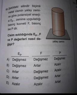 10. Şekildeki silindir biçimli
metal cismin yatay zemi-
ne göre potansiyel enerji-
si Ep, zemine uyguladığı
basınç kuvveti F, basınç
ise P dir.
Cisim ısıtıldığında Ep, F
ve P değerleri nasıl de-
ğişir?
Ep
A) Değişmez
B) Değişmez
C) Artar
D) Artar
E) Azalır
F
Değişmez
Artar
Değişmez
Değişmez
Azalır
yatay zemin
P
Değişmez
Azalır
Azalır
Artar
Artar
de