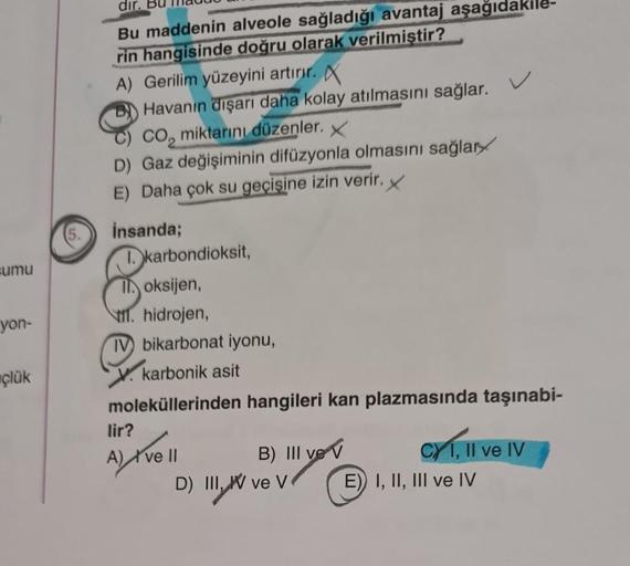 sumu
yon-
çlük
dır.
Bu maddenin alveole sağladığı avantaj aşağıd
rin hangisinde doğru olarak verilmiştir?
A) Gerilim yüzeyini artırır. X
Havanın dışarı daha kolay atılmasını sağlar.
CO₂ miktarını düzenler. X
D) Gaz değişiminin difüzyonla olmasını sağlar
E)