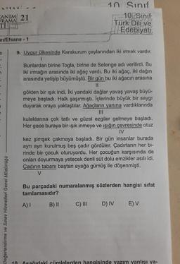 ATTAA 44
CANIM 21
RAMA
an/Efsane - 1
e
A
n
Değerlendirme ve Sınav Hizmetleri Genel Müdürlüğü
9. Uygur ülkesinde Karakurum çaylarından iki ırmak vardır.
1
Bunlardan birine Togla, birine de Selenge adı verilirdi. Bu
iki ırmağın arasında iki ağaç vardı. Bu iki ağaç, iki dağın
arasında yetişip büyümüştü. Bir gün bu iki ağacın arasına
11
10 Sınıf
10 Sinif
Türk Dili ve
Edebiyatı
gökten bir ışık indi. İki yandaki dağlar yavaş yavaş büyü-
meye başladı. Halk şaşırmıştı. İçlerinde büyük bir saygı
duyarak oraya yaklaştılar. Ağaçların yanına vardıklarında
kulaklarına çok tatlı ve güzel ezgiler gelmeye başladı.
Her gece buraya bir ışık inmeye ve ışığın çevresinde otuz
IV
kez şimşek çakmaya başladı. Bir gün insanlar burada
ayrı ayrı kurulmuş beş çadır gördüler. Çadırların her bi-
rinde bir çocuk oturuyordu. Her çocuğun karşısında da
onları doyurmaya yetecek denli süt dolu emzikler asılı idi.
Çadırın tabanı baştan ayağa gümüş ile döşenmişti.
V
Bu parçadaki numaralanmış sözlerden hangisi sifat
tamlamasıdır?
A) I
B) II
C) III D) IV E) V
10 Aşağıdaki cümlelerden hangisinde yazım yanlışı ya-