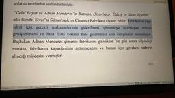 anlatıcı tarafından seslendirilmiştir.
"Celal Bayar ve Adnan Menderes 'in Batman, Diyarbakır, Elâzığ ve Sivas Ziyareti"
adlı filmde, Sivas'ta Sümerbank'ın Çimento Fabrikası ziyaret edilir. Fabrikanın yapı
işleri için gerekli malzemelerinin giderilmesi, çimentoyu hazırlayan tesisin
genişletilmesi ve daha fazla verimli hale getirilmesi için çalışmalar başlamıştır.
Başbakan Adnan Menderes çimento fabrikasını gezdikten bir gün sonra söylediği
nutukta, fabrikanın kapasitesinin arttırılacağını ve bunun için gereken tedbirin
alındığı müjdesini vermiştir.
Sayfa 151/214
54767 sözcük
gerekiyor.
BE Türkçe (Türkiye) Erişilebilirlik: Önerilere göz atın
Odak
136
Şimdi Yeniden Başlat
%288